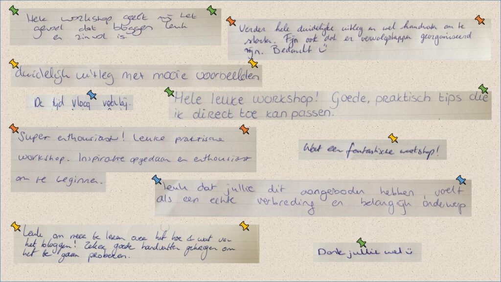 Translation (left to right, top to bottom):
The workshop gave me the feeling that blogging is fun and useful.
Clear explanation and starting points. I’m glad to hear that you organized a follow-up.
Clear explanation with great examples.
The time flew by.
Great workshop! Good, practical tips that I can apply instantly.
Very enthusiastic! Fun and practical workshop. I got inspired and enthusiastic to get started.
Such a great workshop!
Very good of you to provide this. It feels like a true extension and an important subject.
Fun to learn more about the ‘how and what’ of blogging! I got some great starting points.
Thank you